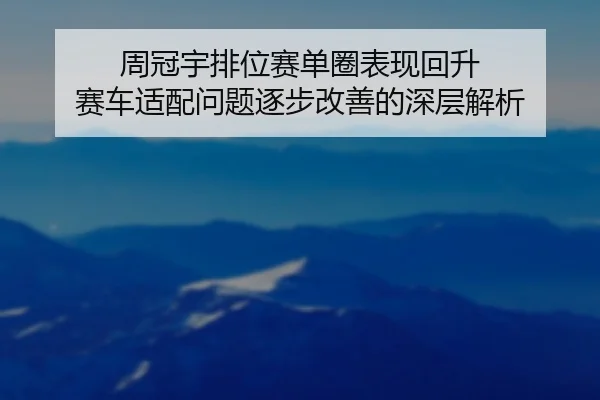 周冠宇排位赛单圈表现回升 赛车适配问题逐步改善的深层解析